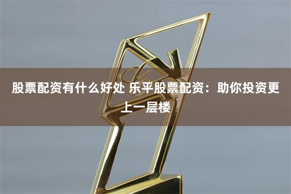 股票配资有什么好处 乐平股票配资：助你投资更上一层楼