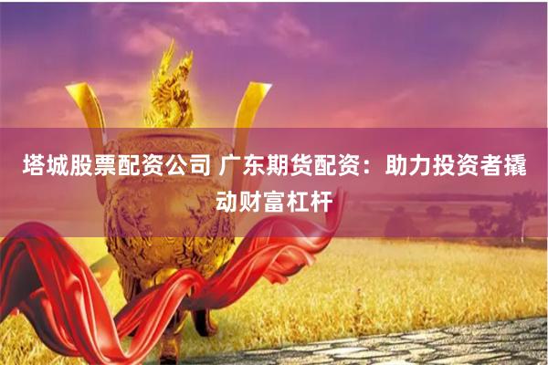 塔城股票配资公司 广东期货配资：助力投资者撬动财富杠杆
