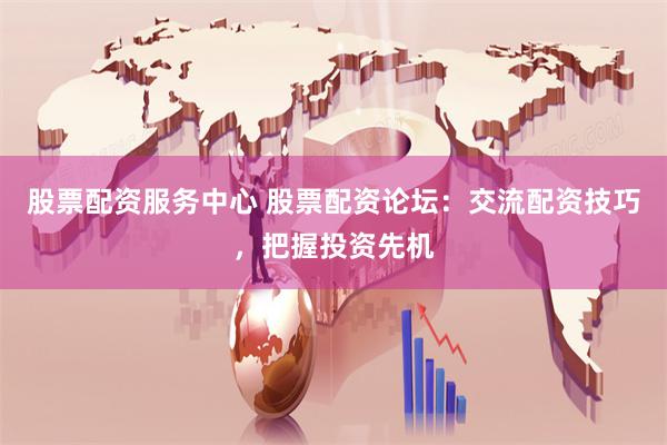 股票配资服务中心 股票配资论坛：交流配资技巧，把握投资先机