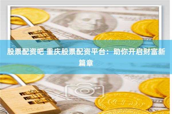 股票配资吧 重庆股票配资平台：助你开启财富新篇章