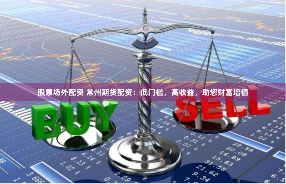 股票场外配资 常州期货配资：低门槛，高收益，助您财富增值