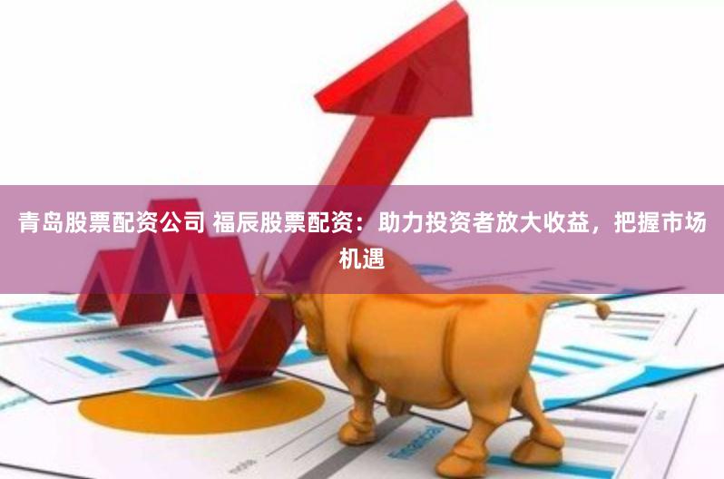 青岛股票配资公司 福辰股票配资：助力投资者放大收益，把握市场机遇