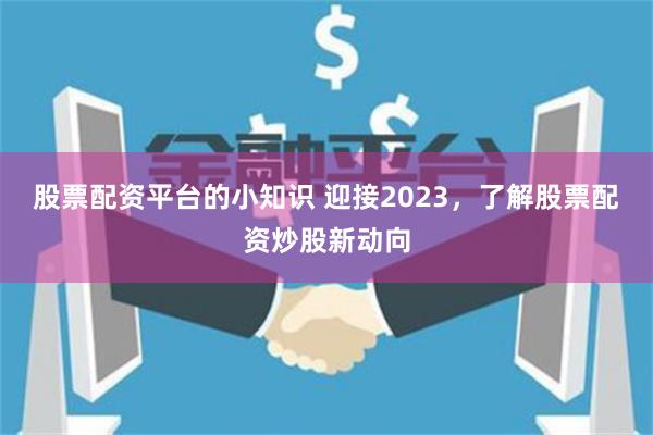 股票配资平台的小知识 迎接2023，了解股票配资炒股新动向