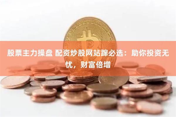股票主力操盘 配资炒股网站蹿必选：助你投资无忧，财富倍增