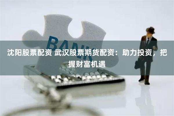 沈阳股票配资 武汉股票期货配资：助力投资，把握财富机遇