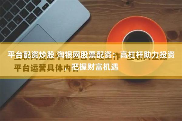 平台配资炒股 淘银网股票配资：高杠杆助力投资，把握财富机遇