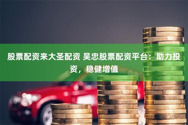 股票配资来大圣配资 吴忠股票配资平台：助力投资，稳健增值
