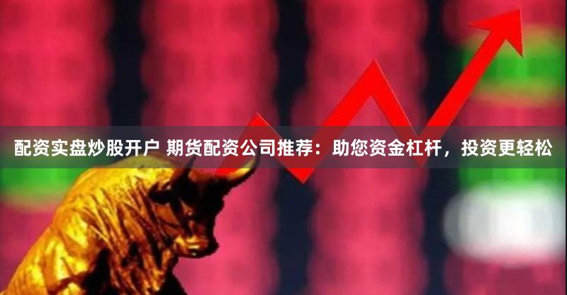 配资实盘炒股开户 期货配资公司推荐：助您资金杠杆，投资更轻松