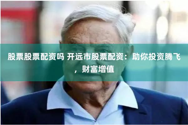 股票股票配资吗 开远市股票配资：助你投资腾飞，财富增值