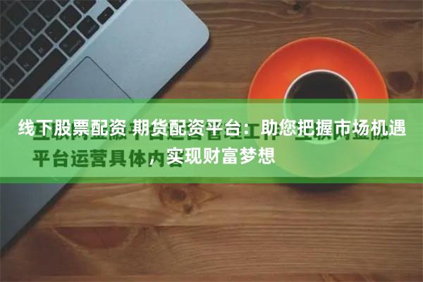 线下股票配资 期货配资平台：助您把握市场机遇，实现财富梦想