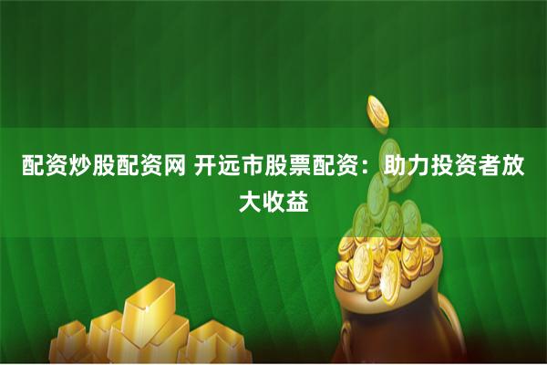 配资炒股配资网 开远市股票配资：助力投资者放大收益