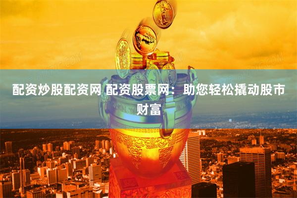 配资炒股配资网 配资股票网：助您轻松撬动股市财富