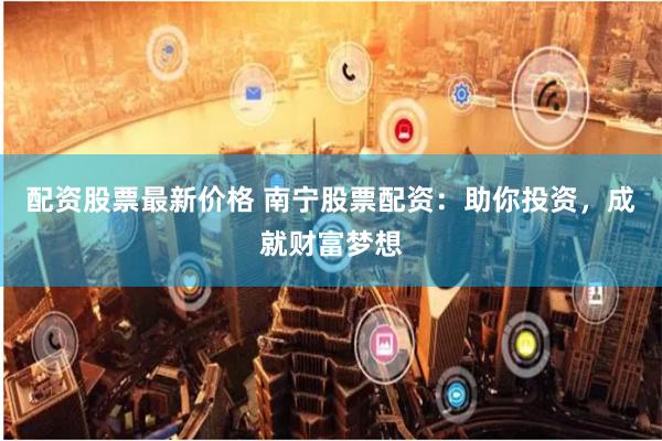 配资股票最新价格 南宁股票配资：助你投资，成就财富梦想