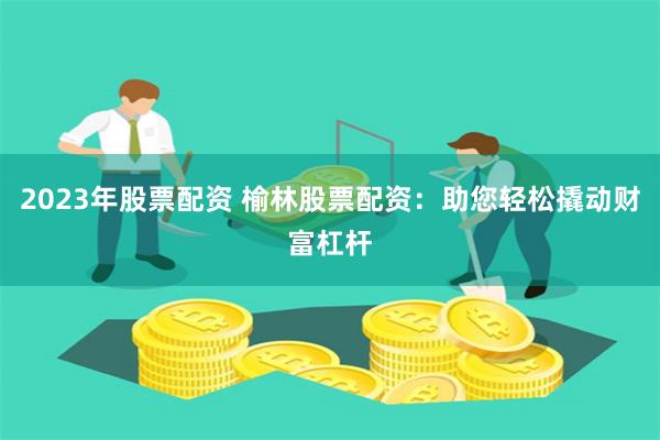 2023年股票配资 榆林股票配资：助您轻松撬动财富杠杆