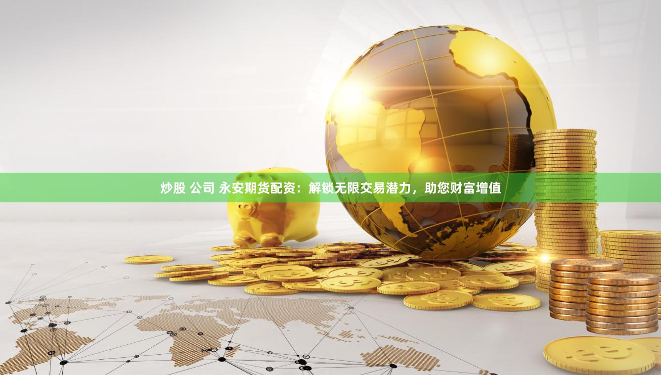 炒股 公司 永安期货配资：解锁无限交易潜力，助您财富增值