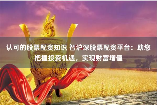 认可的股票配资知识 智沪深股票配资平台：助您把握投资机遇，实现财富增值