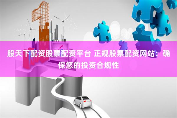 股天下配资股票配资平台 正规股票配资网站：确保您的投资合规性