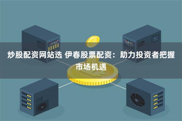 炒股配资网站选 伊春股票配资：助力投资者把握市场机遇